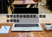 华体会首页-保罗大秀高难度进球，震撼全场观众(保罗大秀高难度进球,震撼全场观众的视频)
