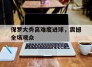 华体会首页-保罗大秀高难度进球，震撼全场观众(保罗大秀高难度进球,震撼全场观众的视频)