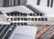华体会登入-完爆澳大利亚+碾压日本！广东冠军中锋打成亚洲霸主，或挤走徐昕的简单介绍