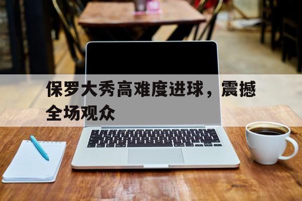 保罗大秀高难度进球，震撼全场观众(保罗大秀高难度进球,震撼全场观众的视频)