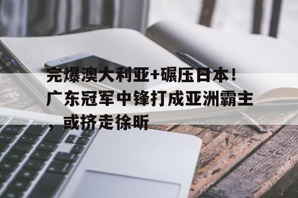 完爆澳大利亚+碾压日本！广东冠军中锋打成亚洲霸主，或挤走徐昕的简单介绍
