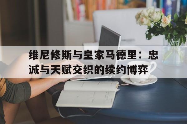 维尼修斯与皇家马德里：忠诚与天赋交织的续约博弈的简单介绍